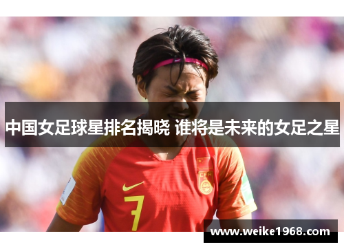 中国女足球星排名揭晓 谁将是未来的女足之星